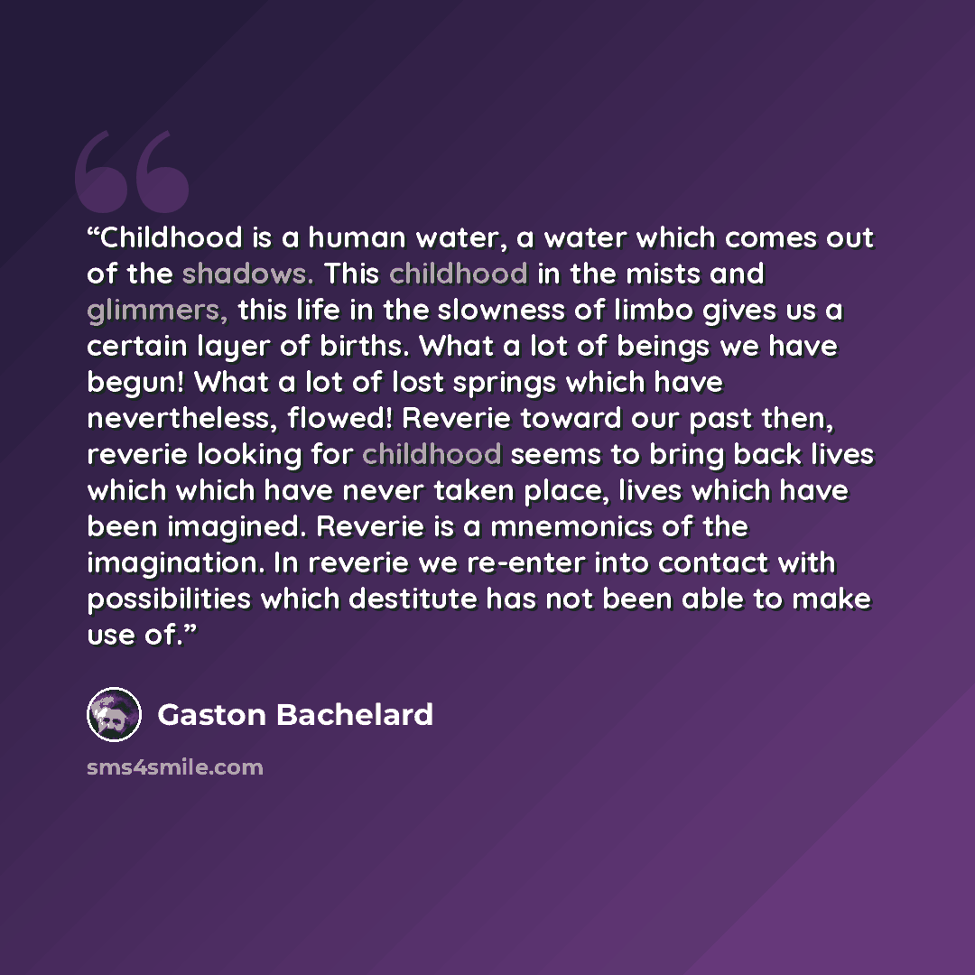 “Childhood is a human water, a water which comes out of the shadows. This childhood in the mists and glimmers, this life in the slowness of limbo gives us a certain layer of births. What a lot of beings we have begun! What a lot of lost springs which have nevertheless, flowed! Reverie toward our…” quote by Gaston Bachelard