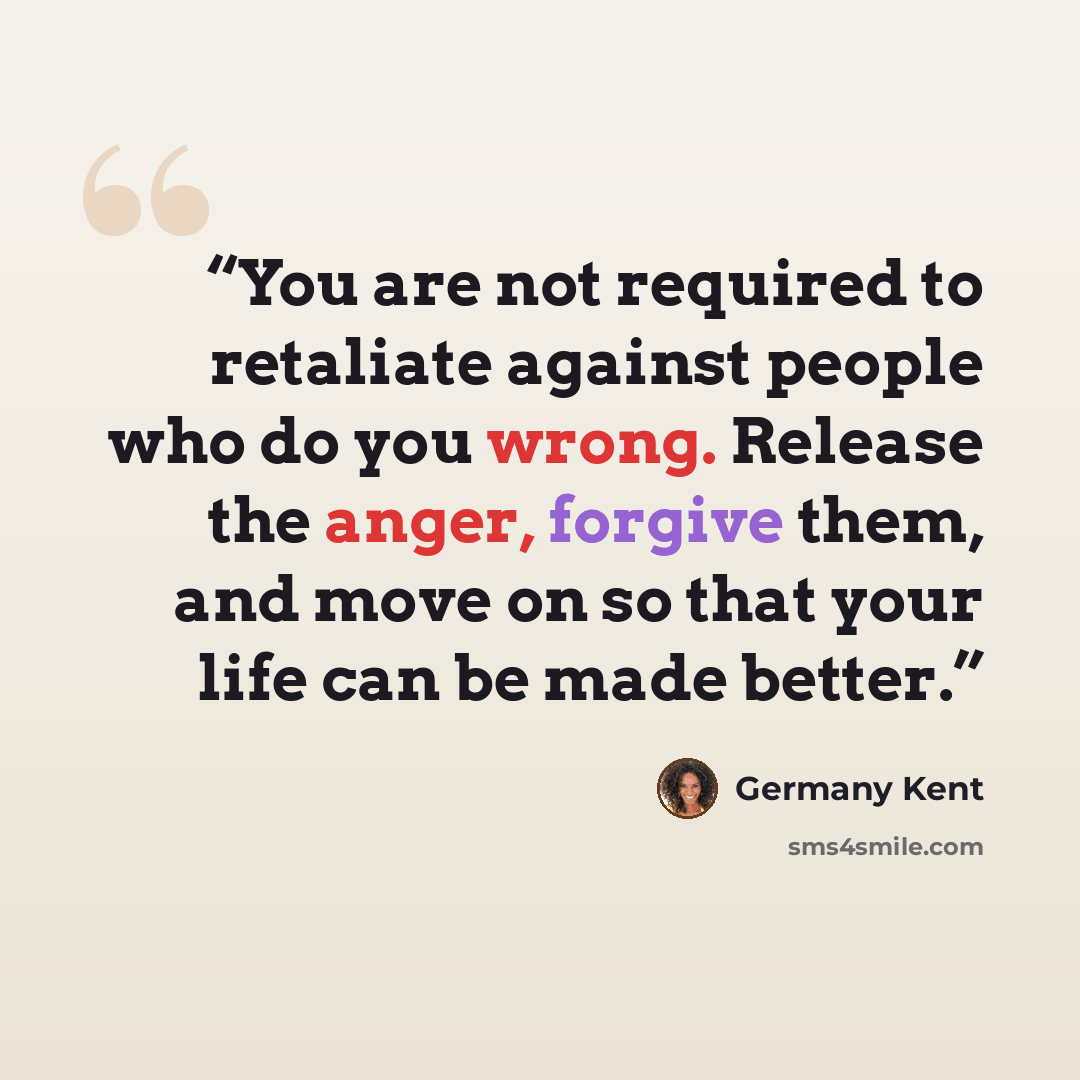 “You are not required to retaliate against people who do you wrong. Release the anger, forgive them, and move on so that your life can be made better.” quote by Germany Kent