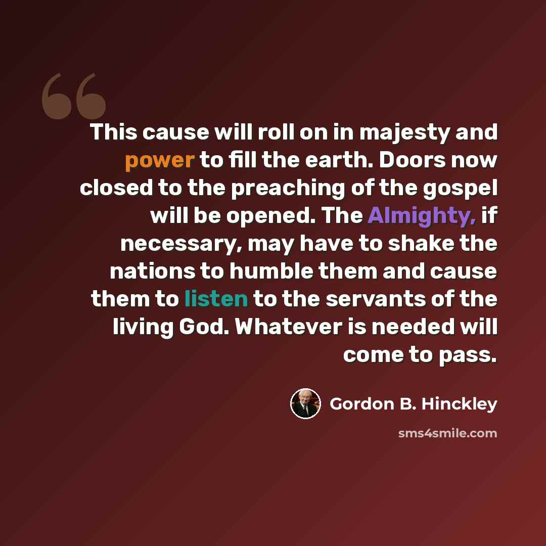 “This cause will roll on in majesty and power to fill the earth. Doors now closed to the preaching of the gospel will be opened. The Almighty, if necessary, may have to shake the nations to humble them and cause them to listen to the servants of the living God. Whatever is needed will come to pass.” quote by Gordon B. Hinckley