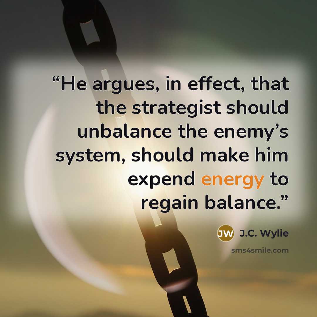 “He argues, in effect, that the strategist should unbalance the enemy’s system, should make him expend energy to regain balance.” quote by J.C. Wylie