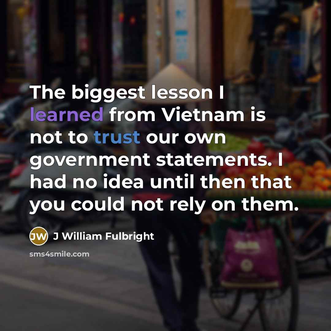 “The biggest lesson I learned from Vietnam is not to trust our own government statements. I had no idea until then that you could not rely on them.” quote by J William Fulbright