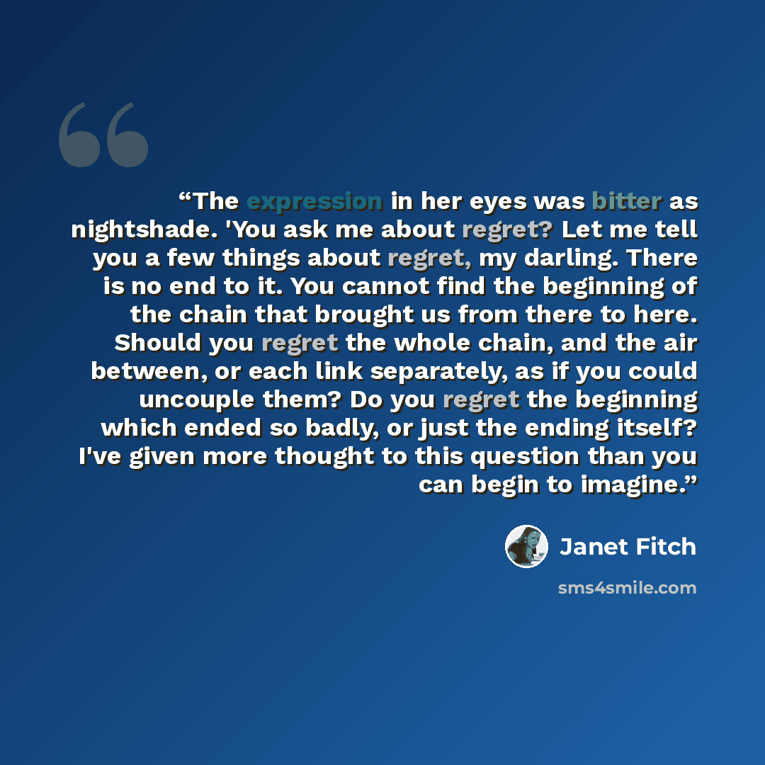 “The expression in her eyes was bitter as nightshade. 'You ask me about regret? Let me tell you a few things about regret, my darling. There is no end to it. You cannot find the beginning of the chain that brought us from there to here. Should you regret the whole chain, and the air between, or…” quote by Janet Fitch