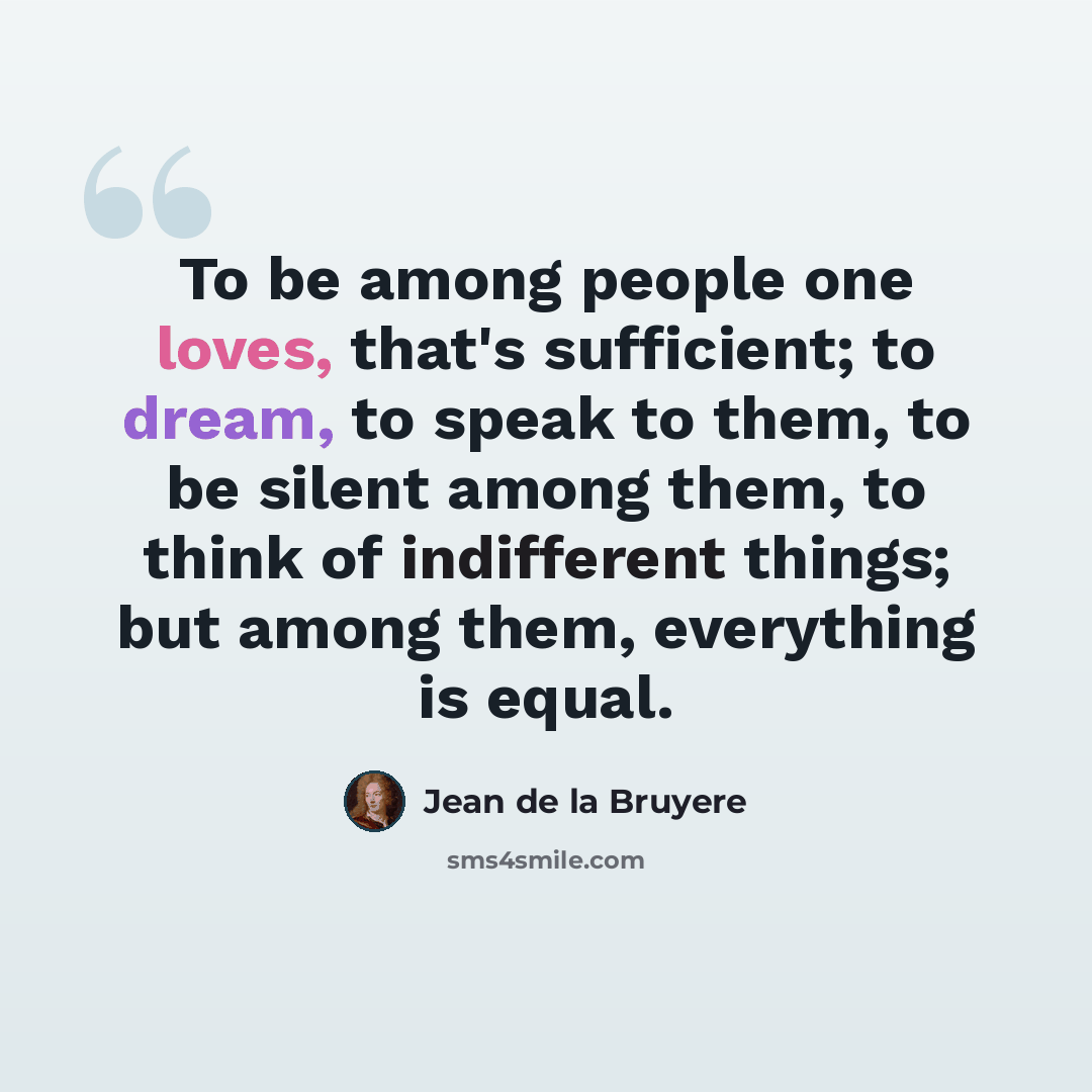 “To be among people one loves, that's sufficient; to dream, to speak to them, to be silent among them, to think of indifferent things; but among them, everything is equal.” quote by Jean de la Bruyere