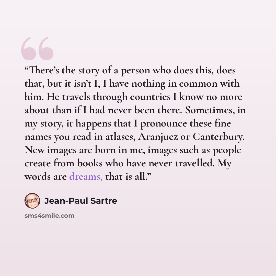 “There’s the story of a person who does this, does that, but it isn’t I, I have nothing in common with him. He travels through countries I know no more about than if I had never been there. Sometimes, in my story, it happens that I pronounce these fine names you read in atlases, Aranjuez or…” quote by Jean-Paul Sartre