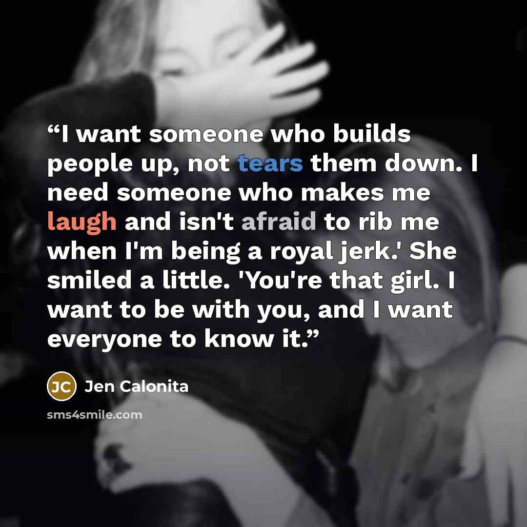 “I want someone who builds people up, not tears them down. I need someone who makes me laugh and isn't afraid to rib me when I'm being a royal jerk.' She smiled a little. 'You're that girl. I want to be with you, and I want everyone to know it.” quote by Jen Calonita
