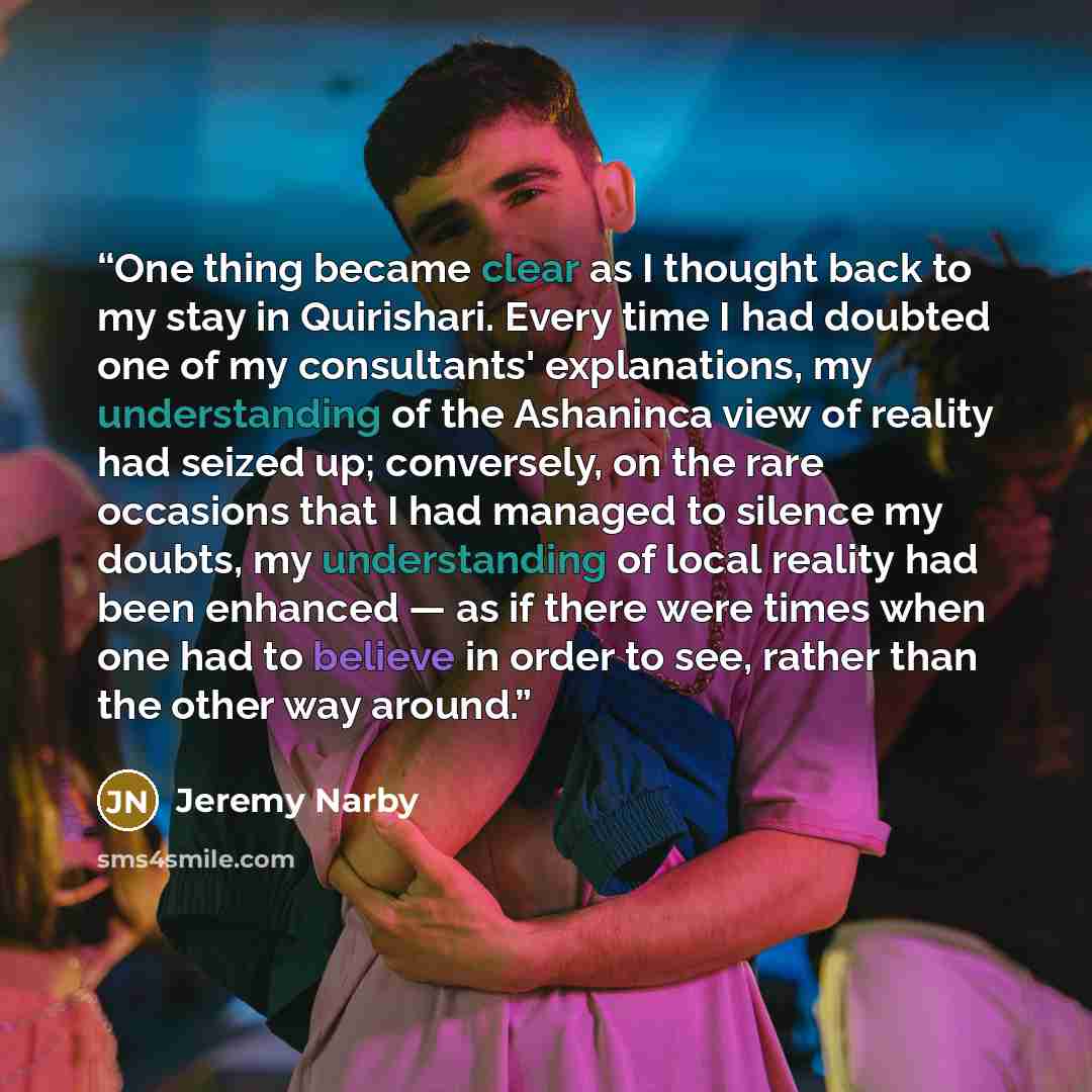 “One thing became clear as I thought back to my stay in Quirishari. Every time I had doubted one of my consultants' explanations, my understanding of the Ashaninca view of reality had seized up; conversely, on the rare occasions that I had managed to silence my doubts, my understanding of local…” quote by Jeremy Narby