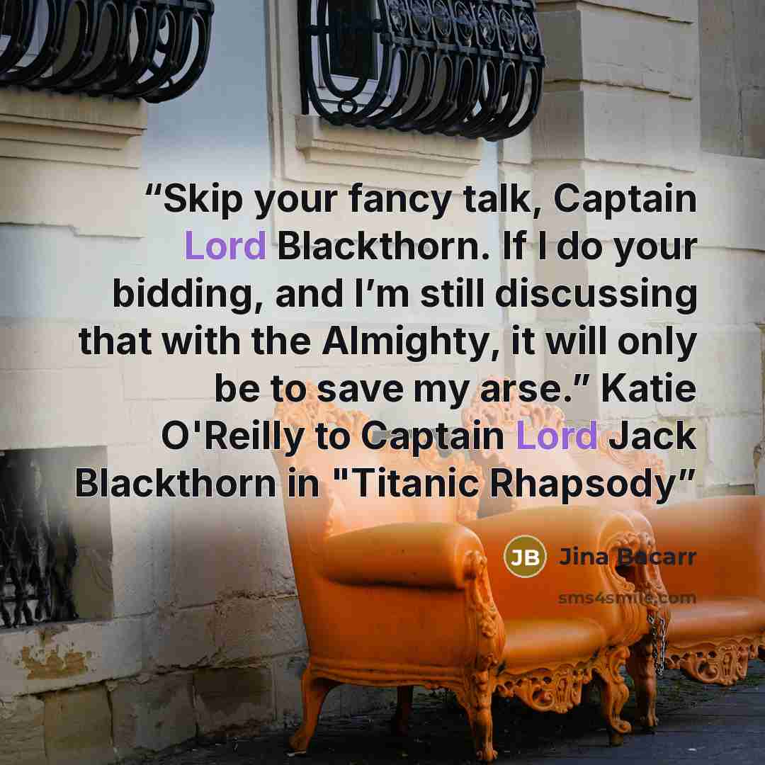 “Skip your fancy talk, Captain Lord Blackthorn. If I do your bidding, and I’m still discussing that with the Almighty, it will only be to save my arse.” Katie O'Reilly to Captain Lord Jack Blackthorn in "Titanic Rhapsody” quote by Jina Bacarr