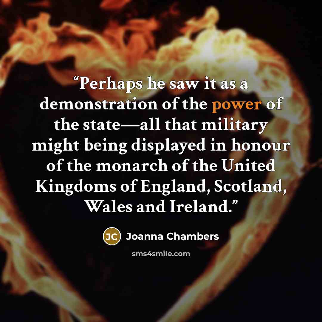 “Perhaps he saw it as a demonstration of the power of the state—all that military might being displayed in honour of the monarch of the United Kingdoms of England, Scotland, Wales and Ireland.” quote by Joanna Chambers