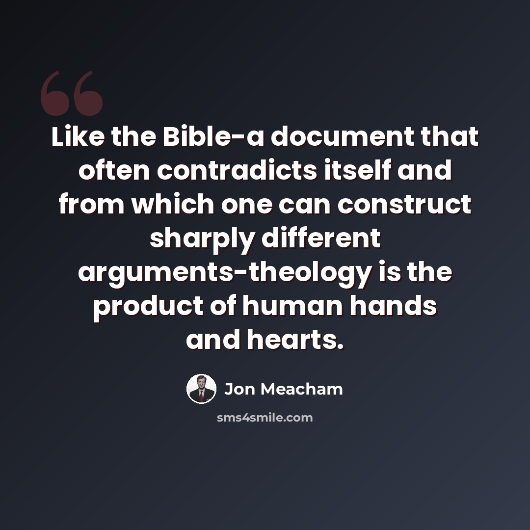 “Like the Bible-a document that often contradicts itself and from which one can construct sharply different arguments-theology is the product of human hands and hearts.” quote by Jon Meacham