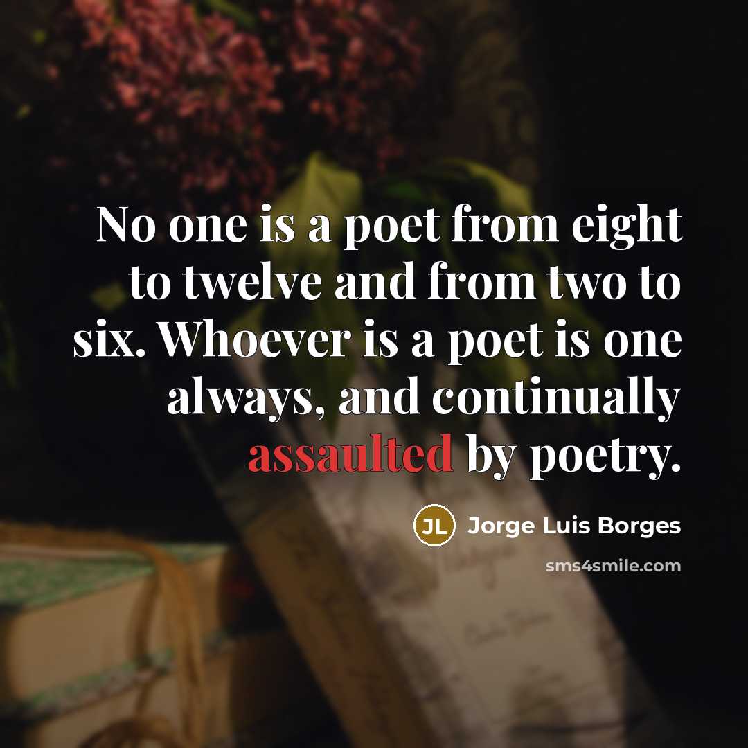 “No one is a poet from eight to twelve and from two to six. Whoever is a poet is one always, and continually assaulted by poetry.” quote by Jorge Luis Borges
