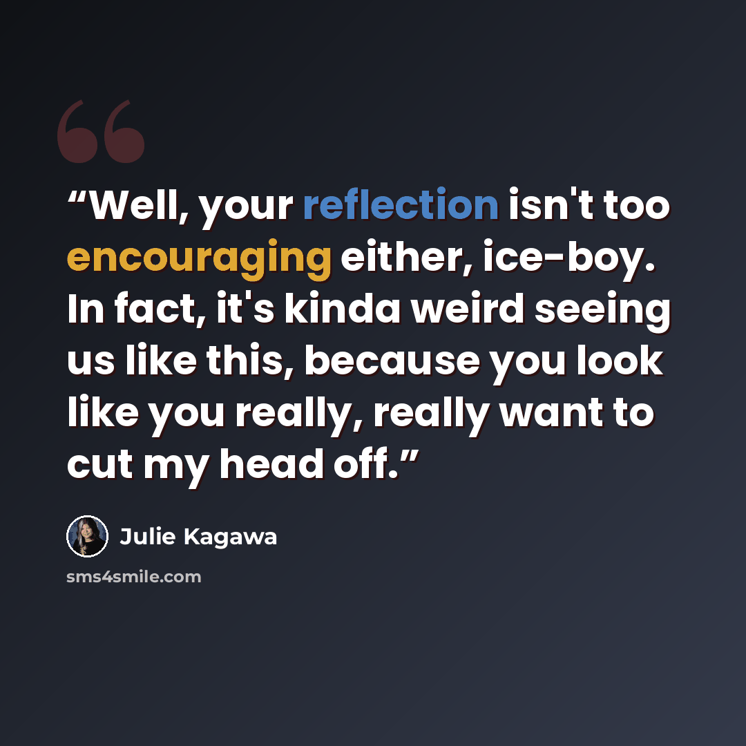 “Well, your reflection isn't too encouraging either, ice-boy. In fact, it's kinda weird seeing us like this, because you look like you really, really want to cut my head off.” quote by Julie Kagawa