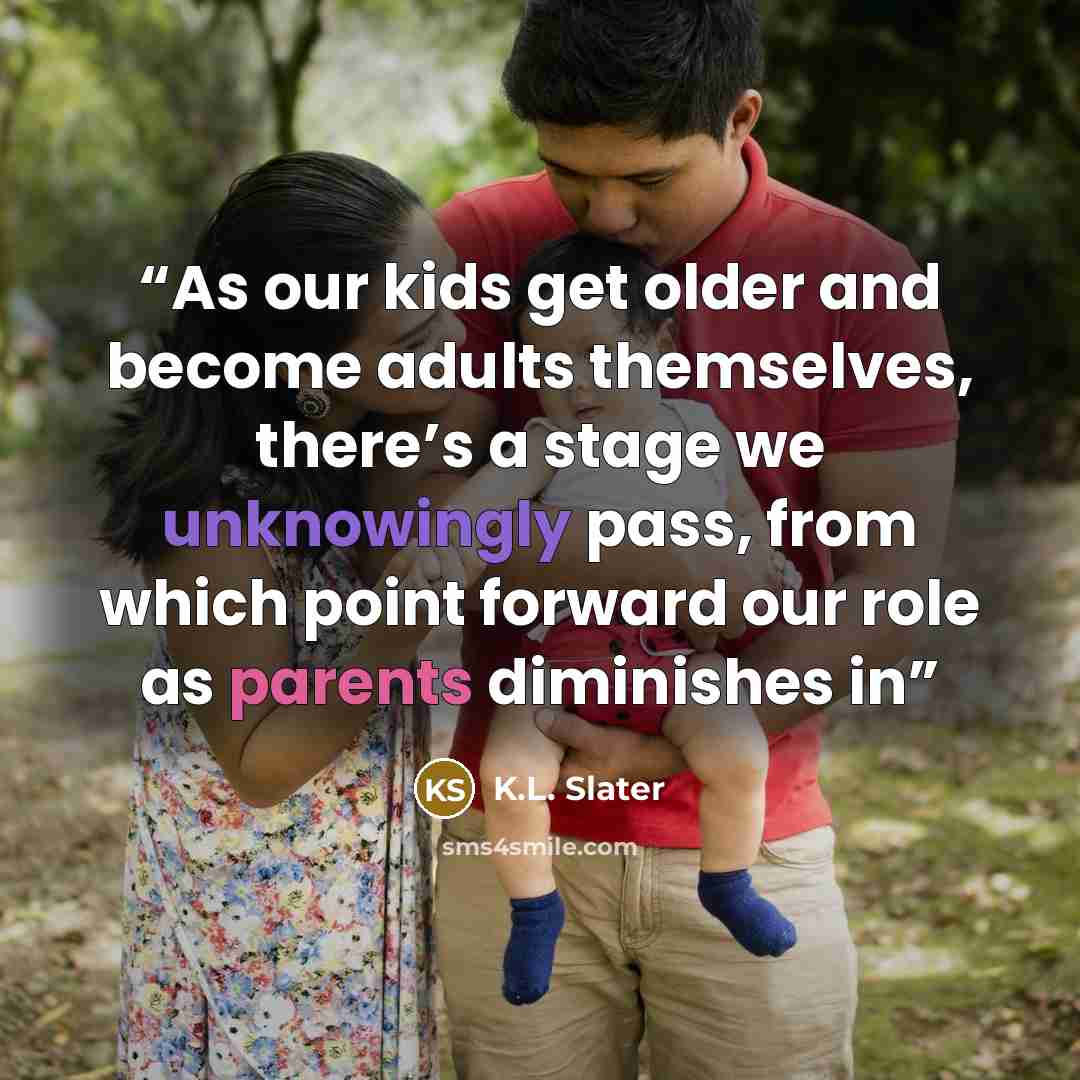 “As our kids get older and become adults themselves, there’s a stage we unknowingly pass, from which point forward our role as parents diminishes in” quote by K.L. Slater