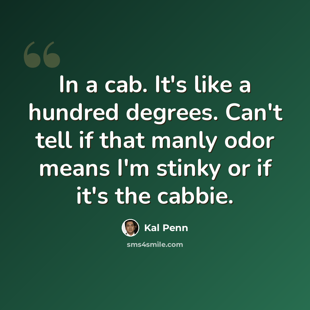 “In a cab. It's like a hundred degrees. Can't tell if that manly odor means I'm stinky or if it's the cabbie.” quote by Kal Penn