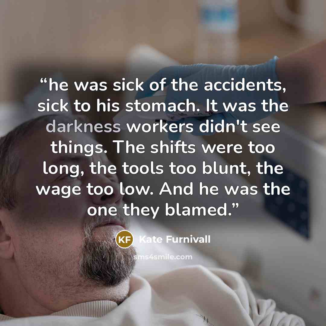 “he was sick of the accidents, sick to his stomach. It was the darkness workers didn't see things. The shifts were too long, the tools too blunt, the wage too low. And he was the one they blamed.” quote by Kate Furnivall