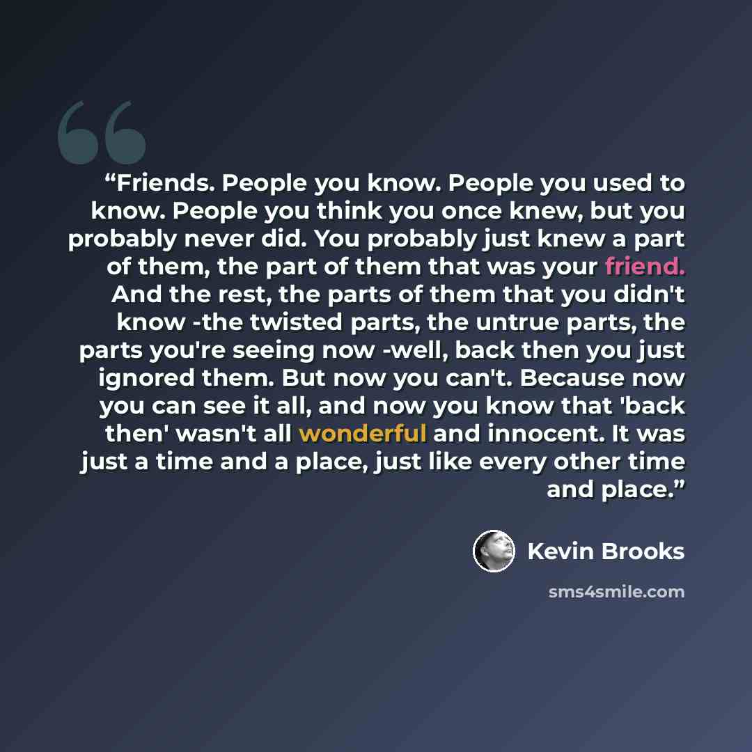 “Friends. People you know. People you used to know. People you think you once knew, but you probably never did. You probably just knew a part of them, the part of them that was your friend. And the rest, the parts of them that you didn't know -the twisted parts, the untrue parts, the parts you're…” quote by Kevin Brooks