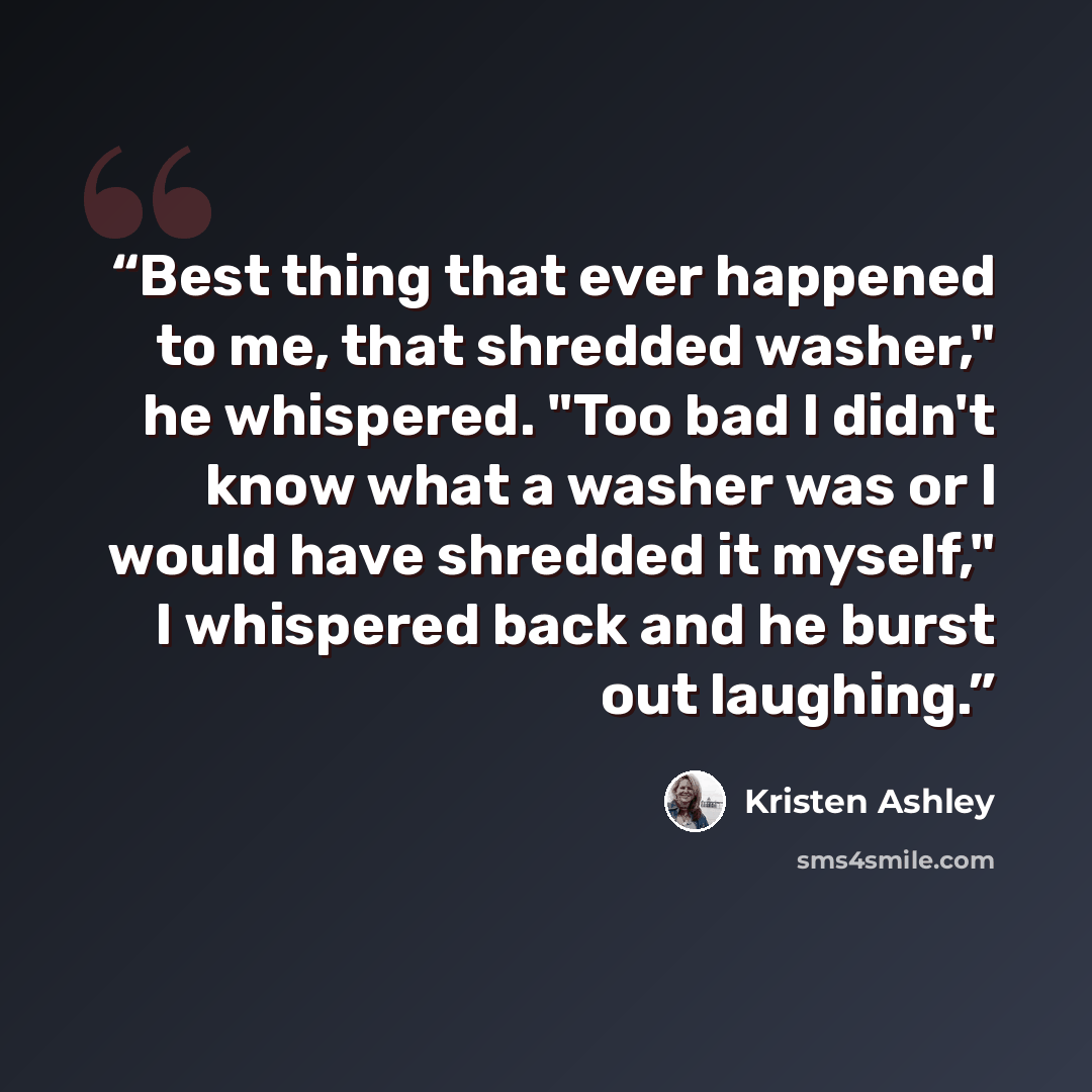 “Best thing that ever happened to me, that shredded washer," he whispered. "Too bad I didn't know what a washer was or I would have shredded it myself," I whispered back and he burst out laughing.” quote by Kristen Ashley
