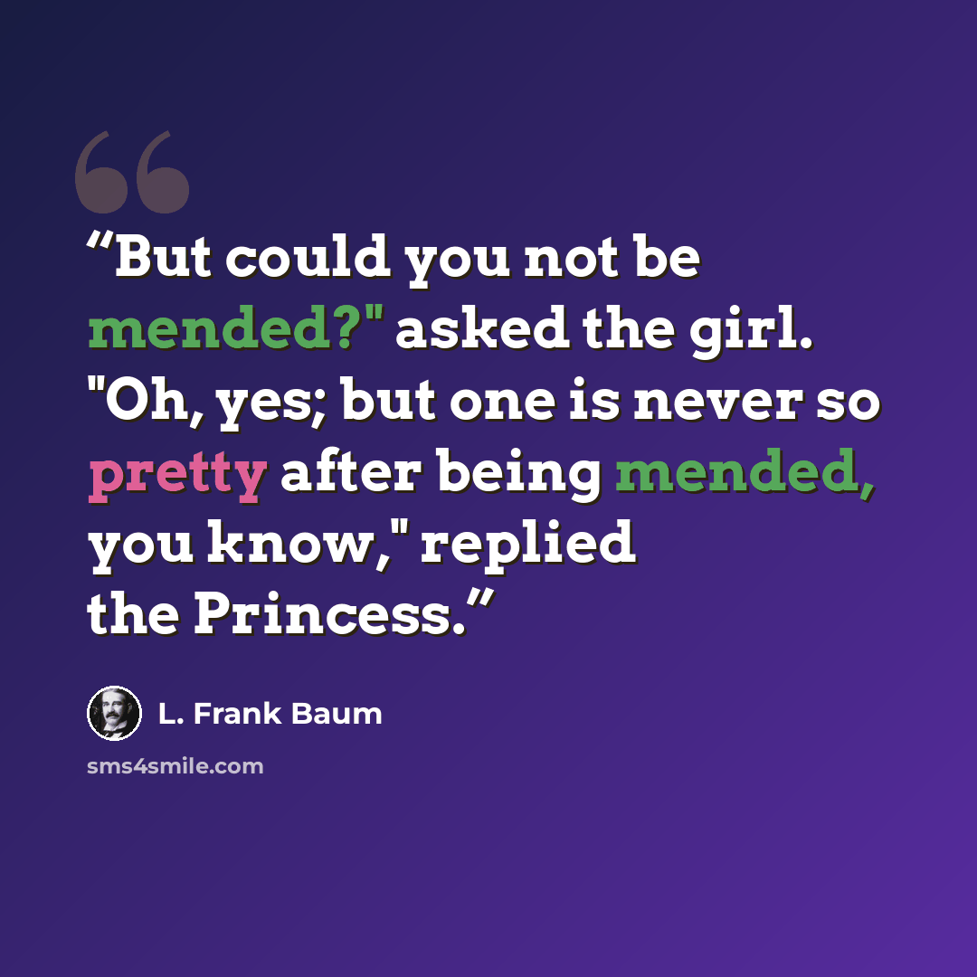 “But could you not be mended?" asked the girl. "Oh, yes; but one is never so pretty after being mended, you know," replied the Princess.” quote by L. Frank Baum