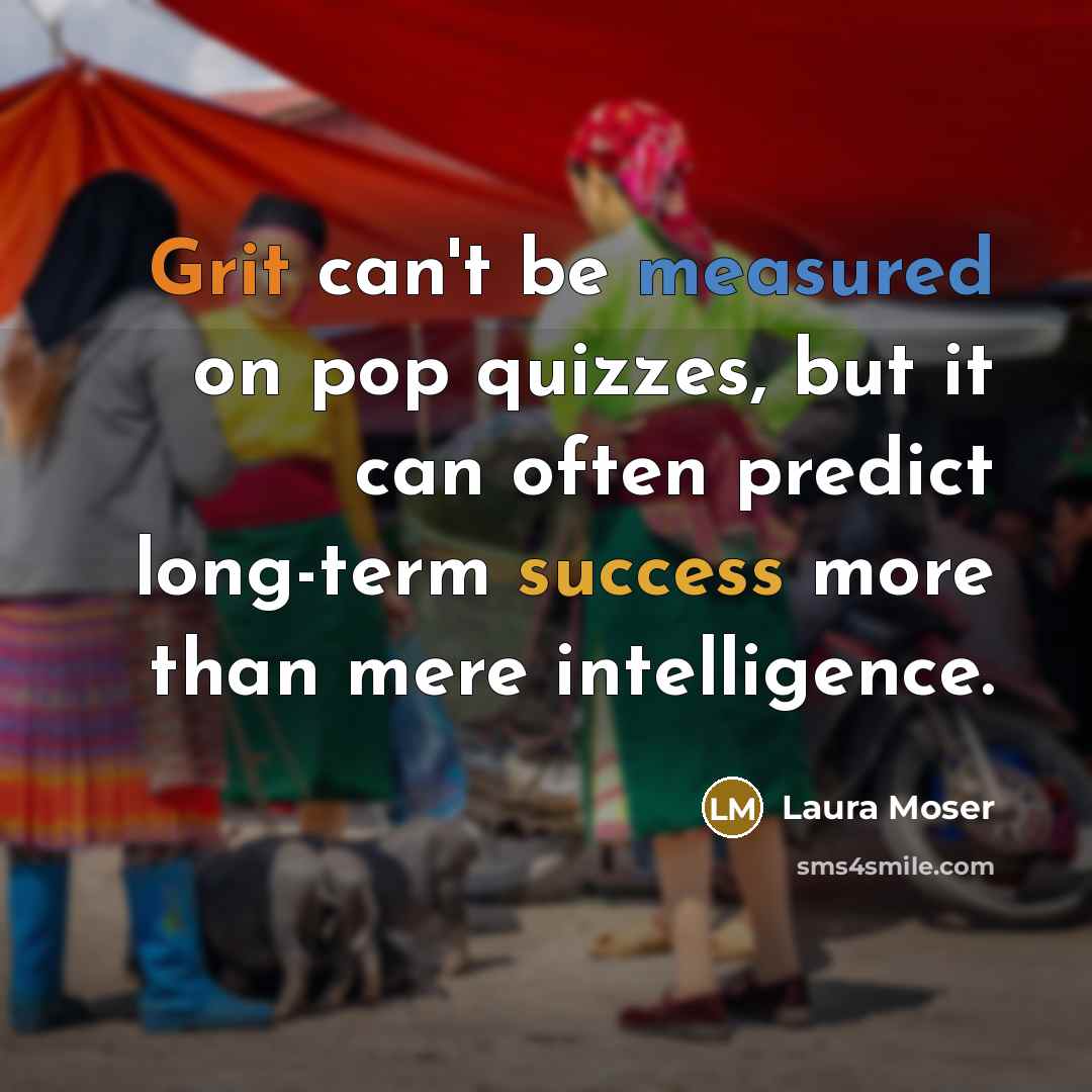 “Grit can't be measured on pop quizzes, but it can often predict long-term success more than mere intelligence.” quote by Laura Moser