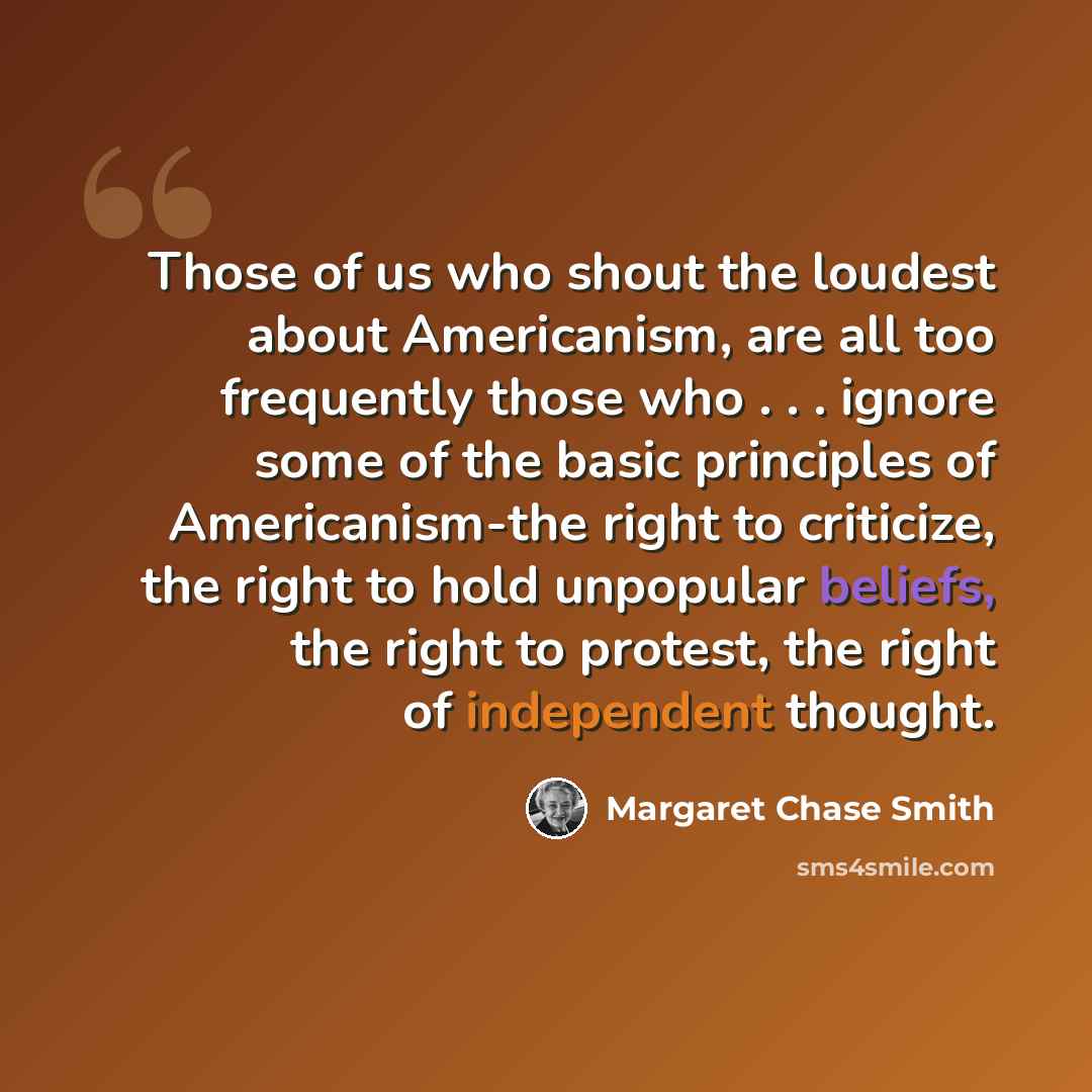 “Those of us who shout the loudest about Americanism, are all too frequently those who . . . ignore some of the basic principles of Americanism-the right to criticize, the right to hold unpopular beliefs, the right to protest, the right of independent thought.” quote by Margaret Chase Smith