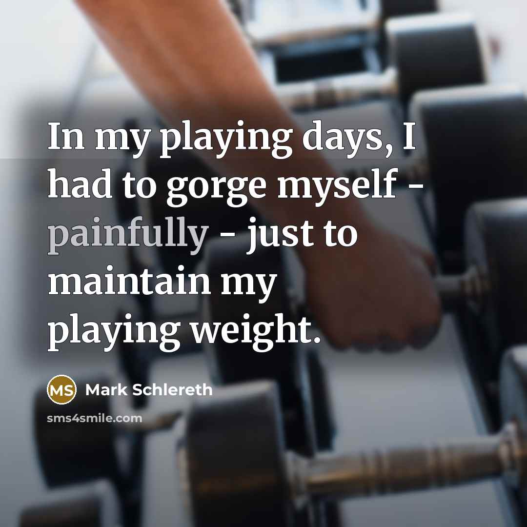 “In my playing days, I had to gorge myself - painfully - just to maintain my playing weight.” quote by Mark Schlereth