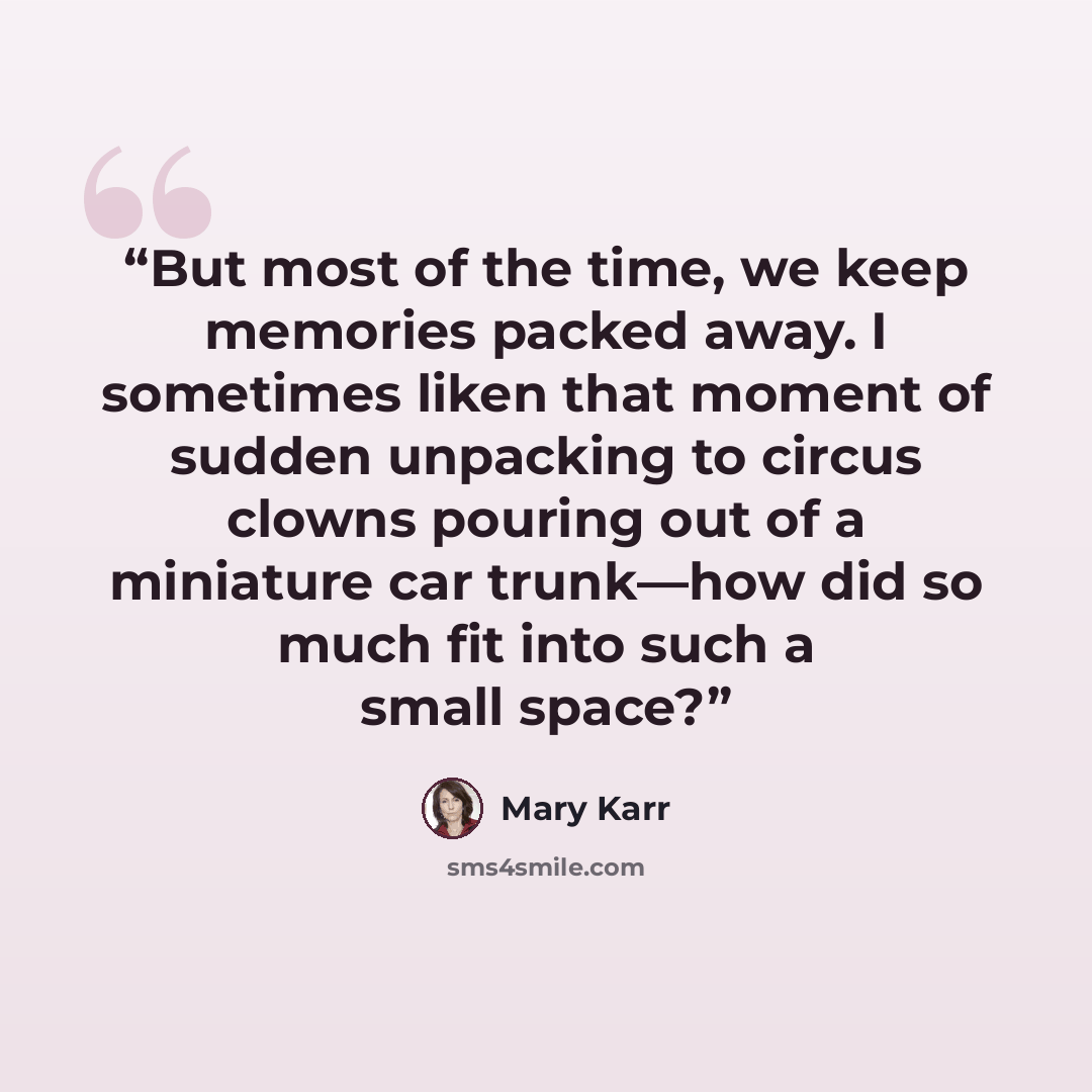 “But most of the time, we keep memories packed away. I sometimes liken that moment of sudden unpacking to circus clowns pouring out of a miniature car trunk—how did so much fit into such a small space?” quote by Mary Karr