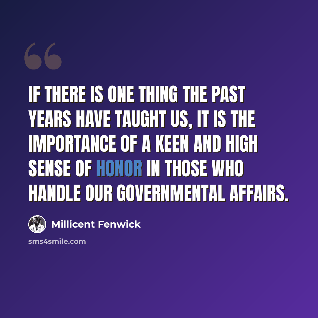 “If there is one thing the past years have taught us, it is the importance of a keen and high sense of honor in those who handle our governmental affairs.” quote by Millicent Fenwick