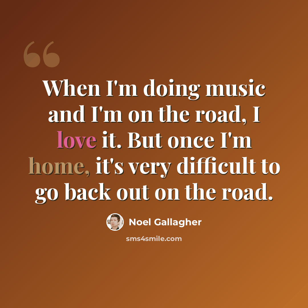 “When I'm doing music and I'm on the road, I love it. But once I'm home, it's very difficult to go back out on the road.” quote by Noel Gallagher