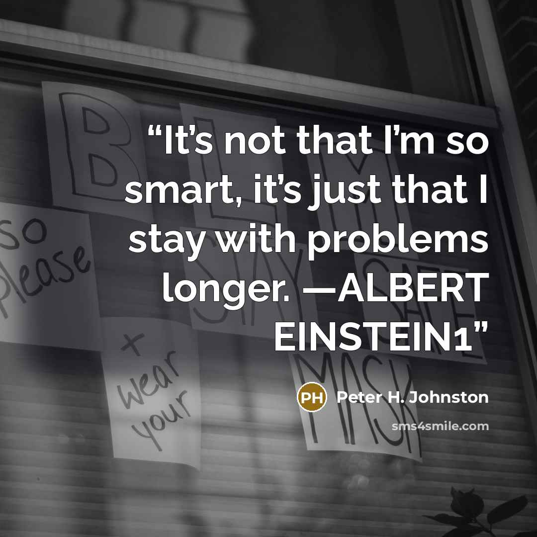 “It’s not that I’m so smart, it’s just that I stay with problems longer. —ALBERT EINSTEIN1” quote by Peter H. Johnston
