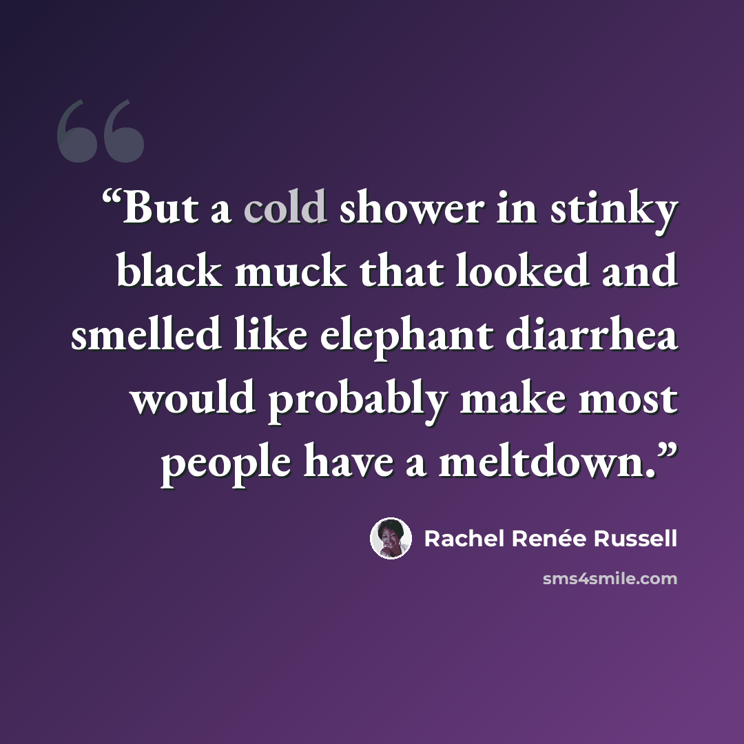 “But a cold shower in stinky black muck that looked and smelled like elephant diarrhea would probably make most people have a meltdown.” quote by Rachel Renée Russell