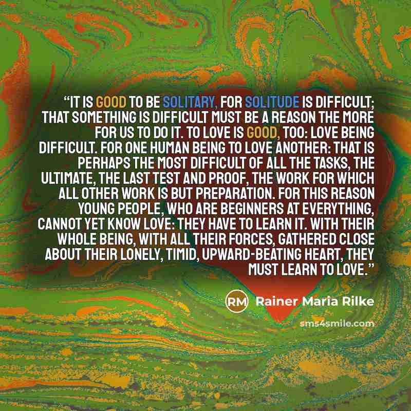 “it is good to be solitary, for solitude is difficult; that something is difficult must be a reason the more for us to do it. To love is good, too: love being difficult. For one human being to love another: that is perhaps the most difficult of all the tasks, the ultimate, the last test and proof…” quote by Rainer Maria Rilke