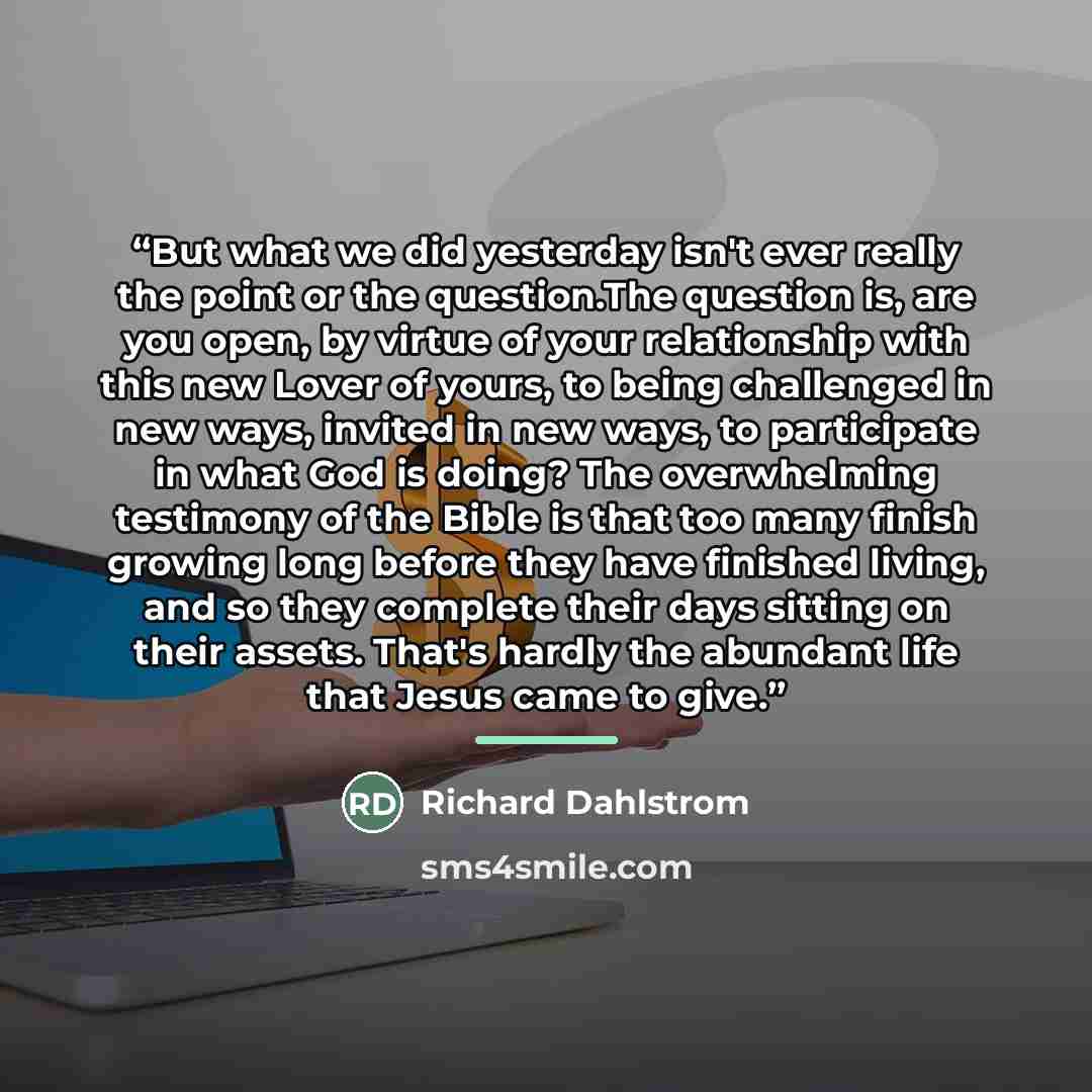 “But what we did yesterday isn't ever really the point or the question.The question is, are you open, by virtue of your relationship with this new Lover of yours, to being challenged in new ways, invited in new ways, to participate in what God is doing? The overwhelming testimony of the Bible is…” quote by Richard Dahlstrom