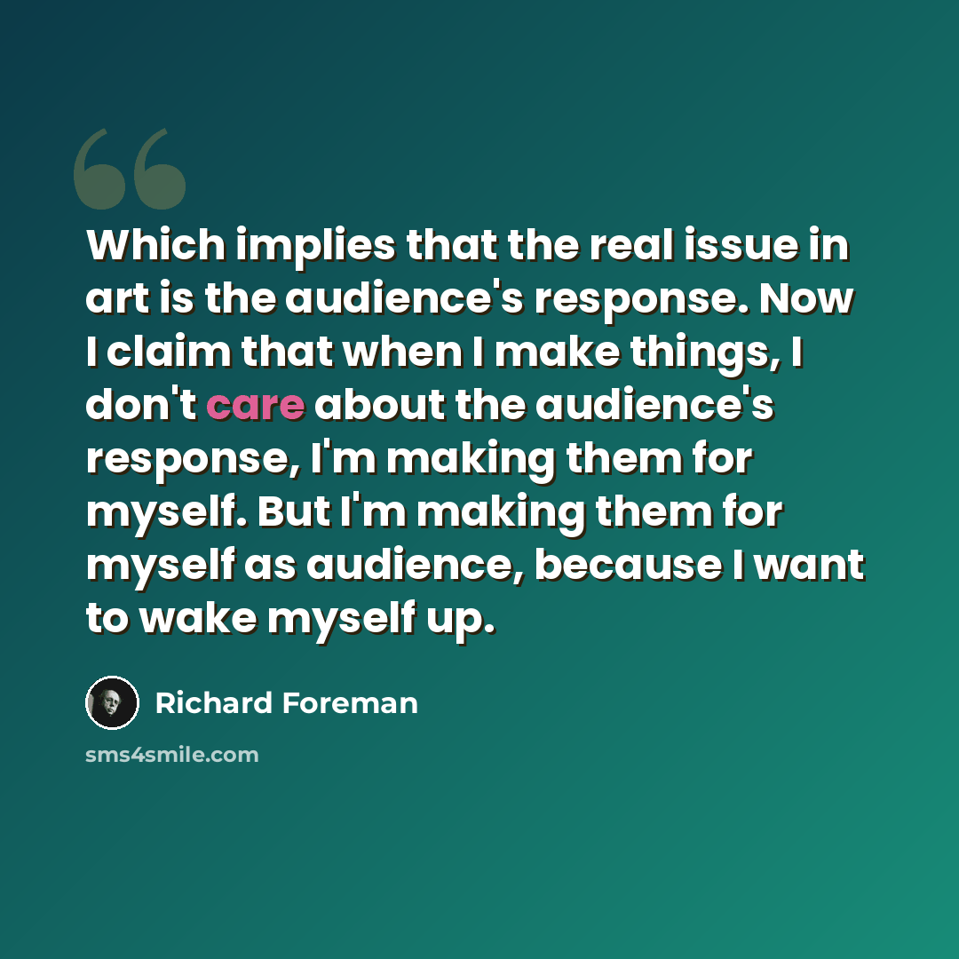 “Which implies that the real issue in art is the audience's response. Now I claim that when I make things, I don't care about the audience's response, I'm making them for myself. But I'm making them for myself as audience, because I want to wake myself up.” quote by Richard Foreman