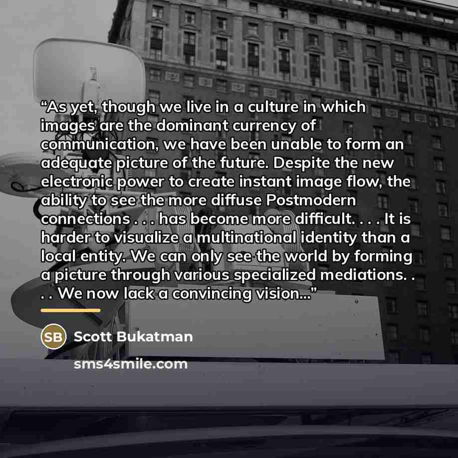 “As yet, though we live in a culture in which images are the dominant currency of communication, we have been unable to form an adequate picture of the future. Despite the new electronic power to create instant image flow, the ability to see the more diffuse Postmodern connections . . . has become…” quote by Scott Bukatman