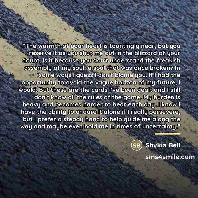“The warmth of your heart is tauntingly near, but you reserve it as you shut me out in the blizzard of your doubt. Is it because you don't understand the freakish assembly of my soul, a soul that was once broken? In some ways I guess I don't blame you. if I had the opportunity to avoid the vague…” quote by Shykia Bell