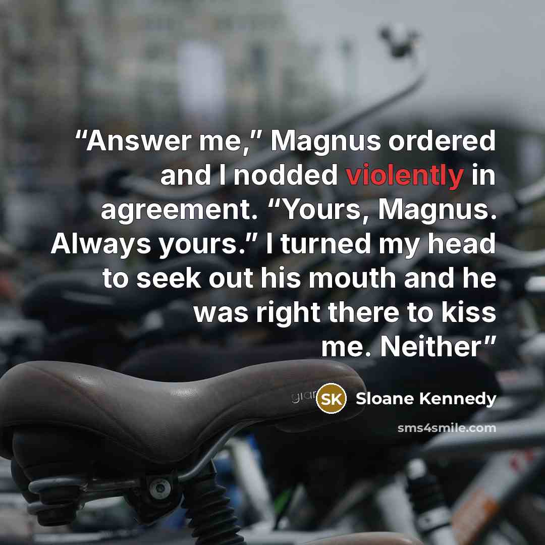 “Answer me,” Magnus ordered and I nodded violently in agreement. “Yours, Magnus. Always yours.” I turned my head to seek out his mouth and he was right there to kiss me. Neither” quote by Sloane Kennedy