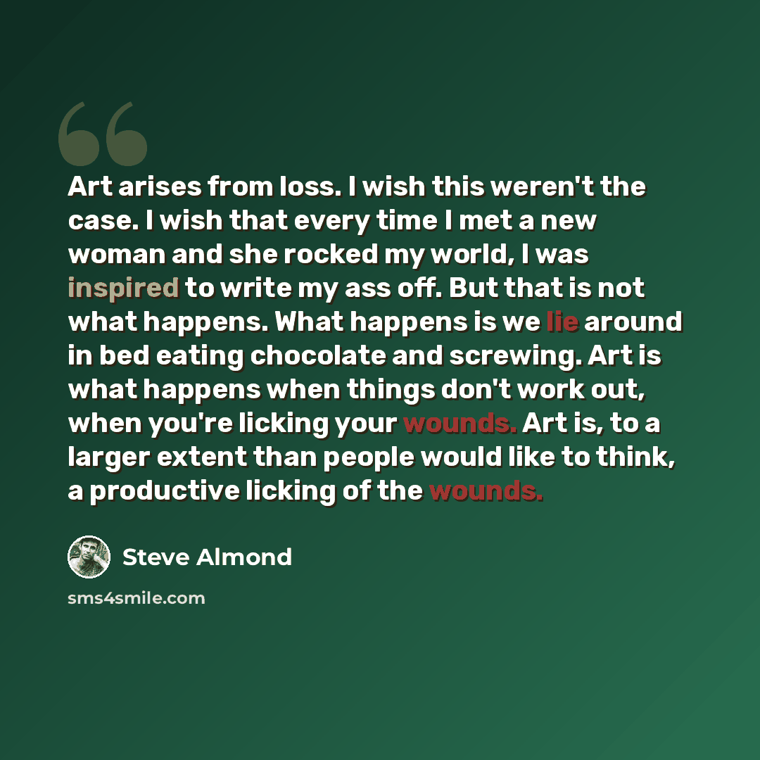 “Art arises from loss. I wish this weren't the case. I wish that every time I met a new woman and she rocked my world, I was inspired to write my ass off. But that is not what happens. What happens is we lie around in bed eating chocolate and screwing. Art is what happens when things don't work…” quote by Steve Almond
