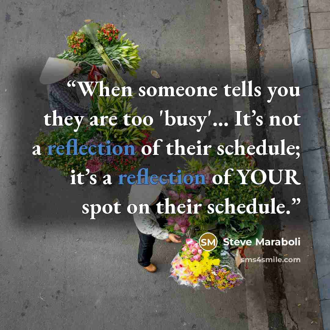 “When someone tells you they are too 'busy'… It’s not a reflection of their schedule; it’s a reflection of YOUR spot on their schedule.” quote by Steve Maraboli