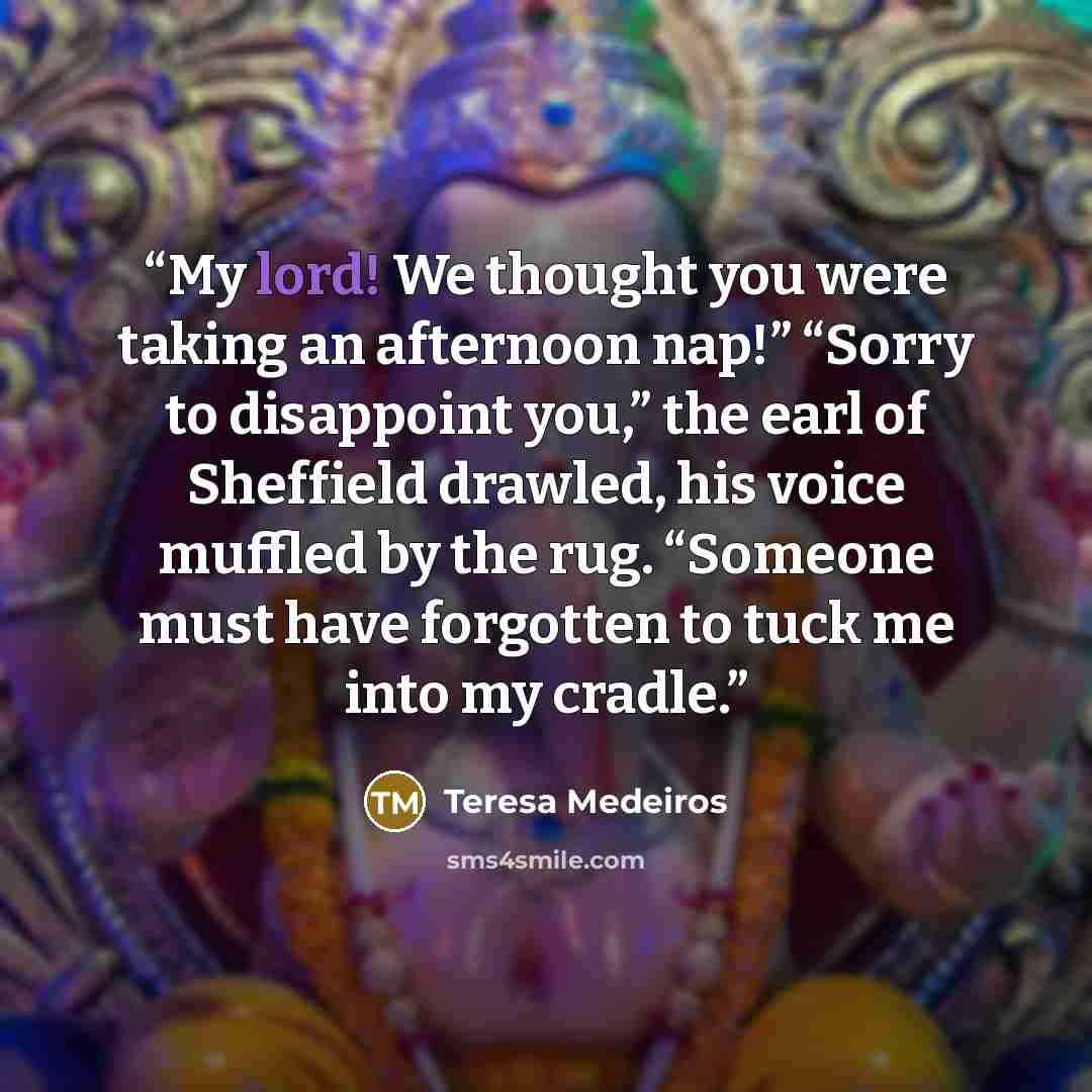 “My lord! We thought you were taking an afternoon nap!” “Sorry to disappoint you,” the earl of Sheffield drawled, his voice muffled by the rug. “Someone must have forgotten to tuck me into my cradle.” quote by Teresa Medeiros