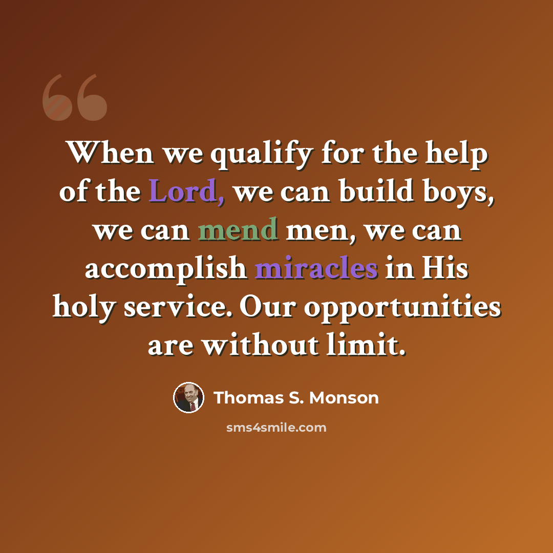 “When we qualify for the help of the Lord, we can build boys, we can mend men, we can accomplish miracles in His holy service. Our opportunities are without limit.” quote by Thomas S. Monson