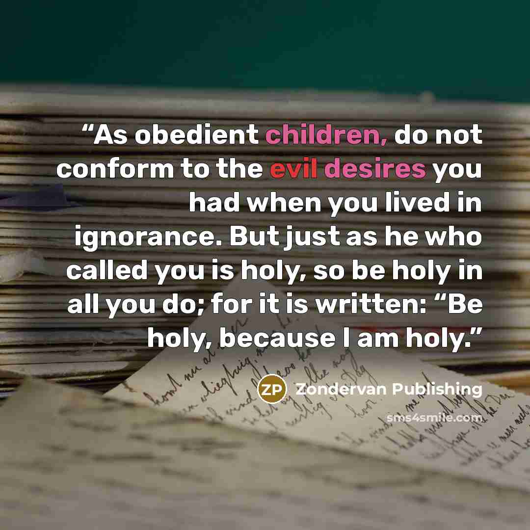 “As obedient children, do not conform to the evil desires you had when you lived in ignorance. But just as he who called you is holy, so be holy in all you do; for it is written: “Be holy, because I am holy.” quote by Zondervan Publishing