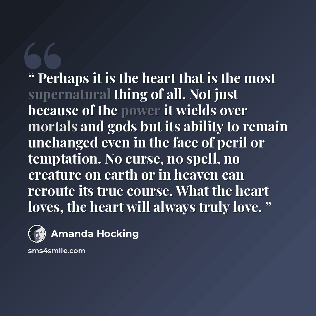 “Perhaps it is the heart that is the most supernatural thing of all. Not just because of the power it wields over mortals and gods but its ability to remain unchanged even in the face of peril or temptation. No curse, no spell, no creature on earth or in heaven can reroute its true course. What the…” quote by Amanda Hocking