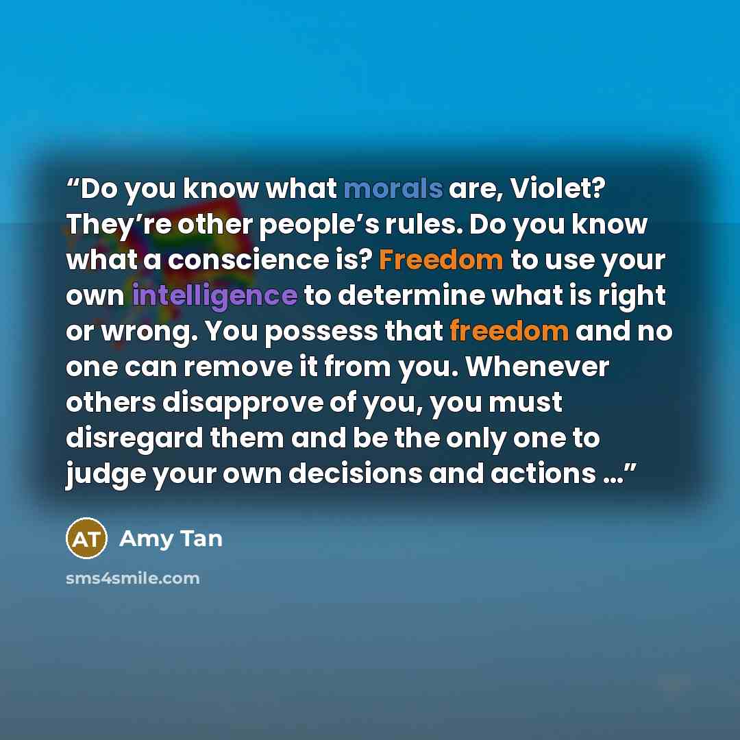 “Do you know what morals are, Violet? They’re other people’s rules. Do you know what a conscience is? Freedom to use your own intelligence to determine what is right or wrong. You possess that freedom and no one can remove it from you. Whenever others disapprove of you, you must disregard them and…” quote by Amy Tan