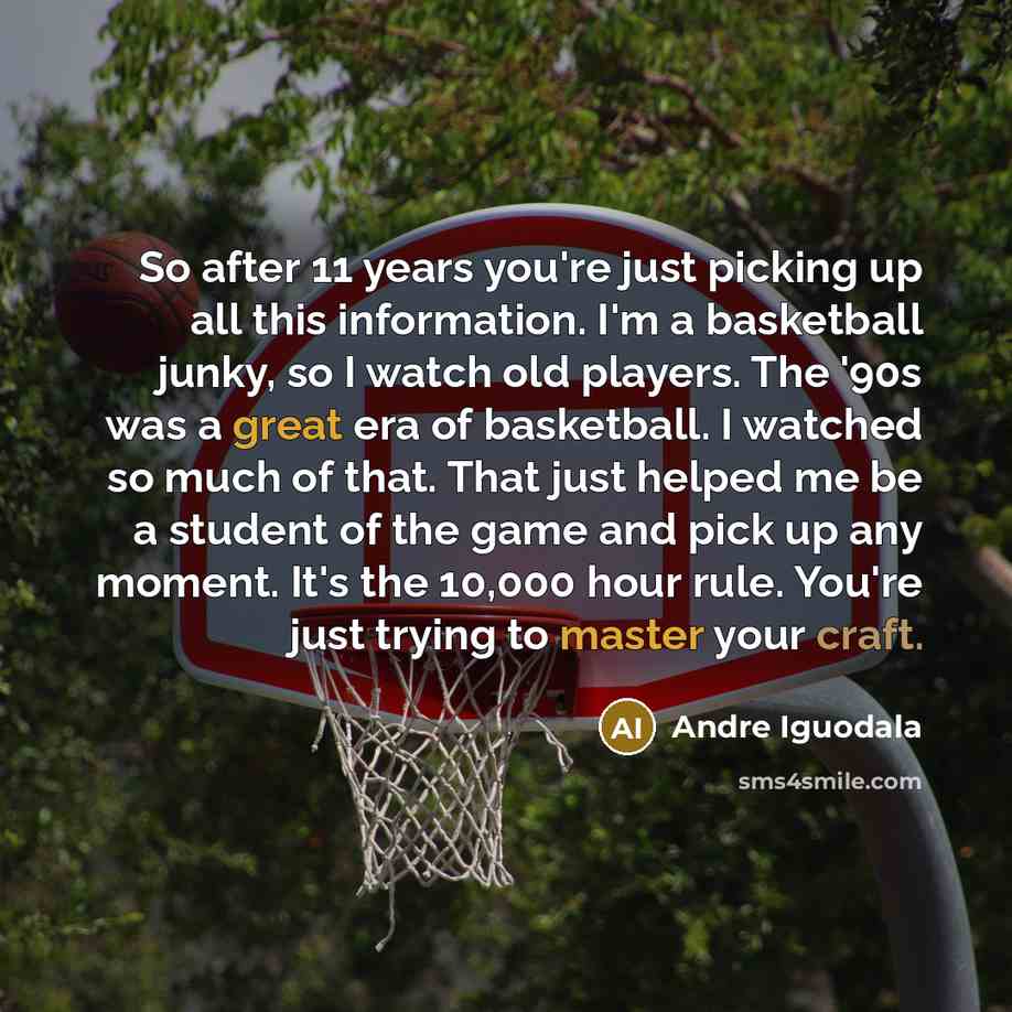“So after 11 years you're just picking up all this information. I'm a basketball junky, so I watch old players. The '90s was a great era of basketball. I watched so much of that. That just helped me be a student of the game and pick up any moment. It's the 10,000 hour rule. You're just trying to…” quote by Andre Iguodala