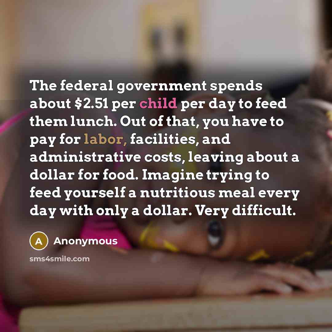 “The federal government spends about $2.51 per child per day to feed them lunch. Out of that, you have to pay for labor, facilities, and administrative costs, leaving about a dollar for food. Imagine trying to feed yourself a nutritious meal every day with only a dollar. Very difficult.” quote by Anonymous