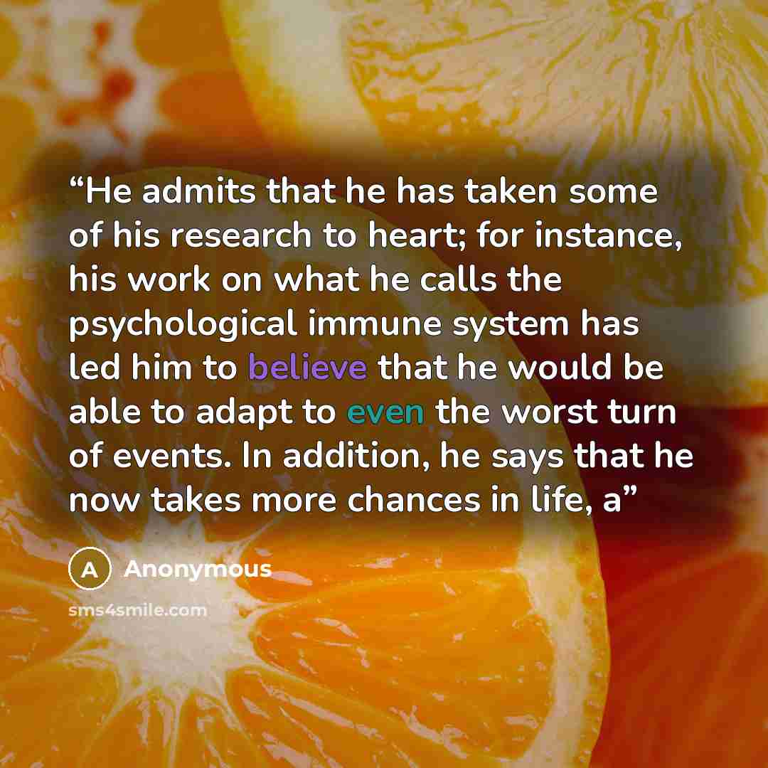 “He admits that he has taken some of his research to heart; for instance, his work on what he calls the psychological immune system has led him to believe that he would be able to adapt to even the worst turn of events. In addition, he says that he now takes more chances in life, a” quote by Anonymous