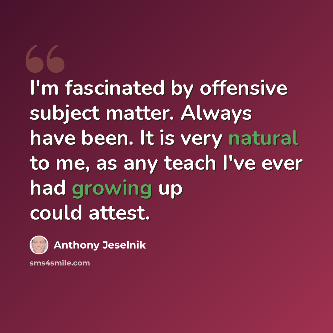 “I'm fascinated by offensive subject matter. Always have been. It is very natural to me, as any teach I've ever had growing up could attest.” quote by Anthony Jeselnik