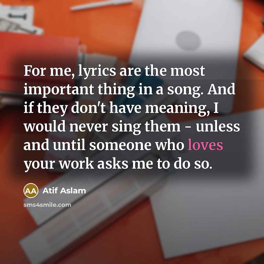 “For me, lyrics are the most important thing in a song. And if they don't have meaning, I would never sing them - unless and until someone who loves your work asks me to do so.” quote by Atif Aslam