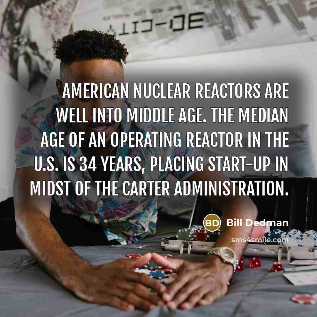 “American nuclear reactors are well into middle age. The median age of an operating reactor in the U.S. is 34 years, placing start-up in midst of the Carter administration.” quote by Bill Dedman