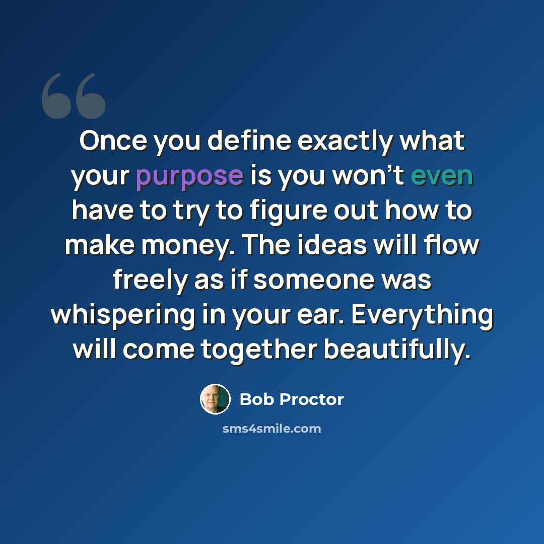 “Once you define exactly what your purpose is you won’t even have to try to figure out how to make money. The ideas will flow freely as if someone was whispering in your ear. Everything will come together beautifully.” quote by Bob Proctor