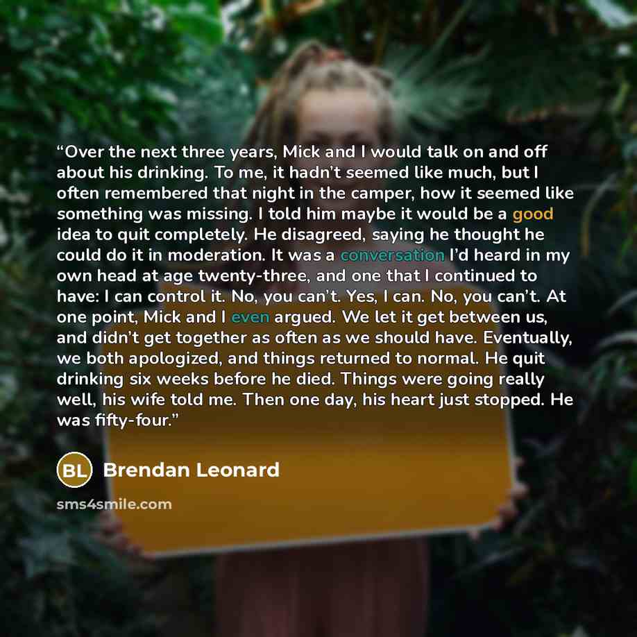 “Over the next three years, Mick and I would talk on and off about his drinking. To me, it hadn’t seemed like much, but I often remembered that night in the camper, how it seemed like something was missing. I told him maybe it would be a good idea to quit completely. He disagreed, saying he thought…” quote by Brendan Leonard
